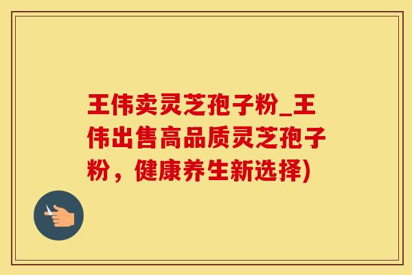 王伟卖灵芝孢子粉_王伟出售高品质灵芝孢子粉，健康养生新选择)