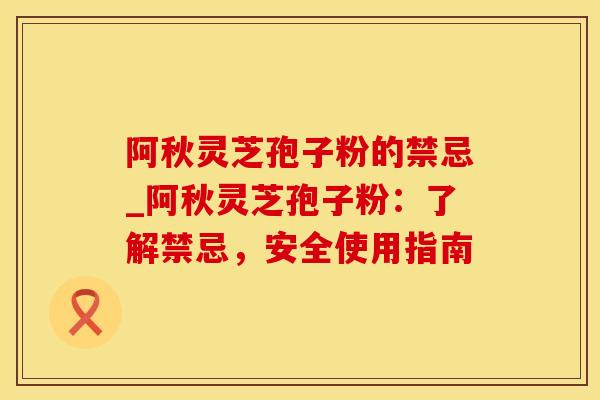 阿秋灵芝孢子粉的禁忌_阿秋灵芝孢子粉：了解禁忌，安全使用指南