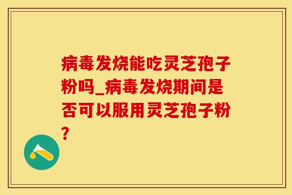 病毒发烧能吃灵芝孢子粉吗_病毒发烧期间是否可以服用灵芝孢子粉？