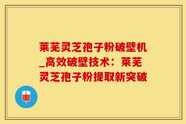 莱芜灵芝孢子粉破壁机_高效破壁技术：莱芜灵芝孢子粉提取新突破