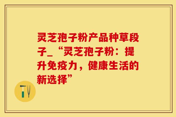 灵芝孢子粉产品种草段子_“灵芝孢子粉：提升免疫力，健康生活的新选择”