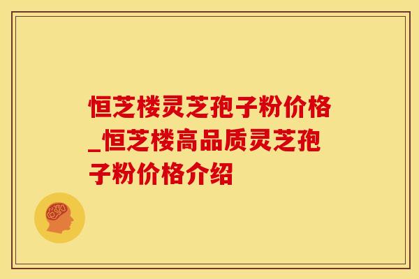 恒芝楼灵芝孢子粉价格_恒芝楼高品质灵芝孢子粉价格介绍