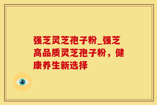 强芝灵芝孢子粉_强芝高品质灵芝孢子粉，健康养生新选择