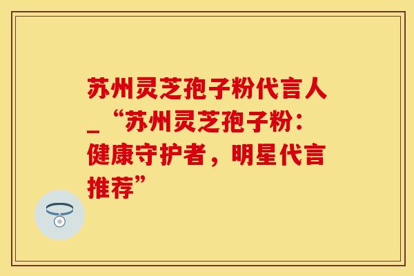 苏州灵芝孢子粉代言人_“苏州灵芝孢子粉：健康守护者，明星代言推荐”