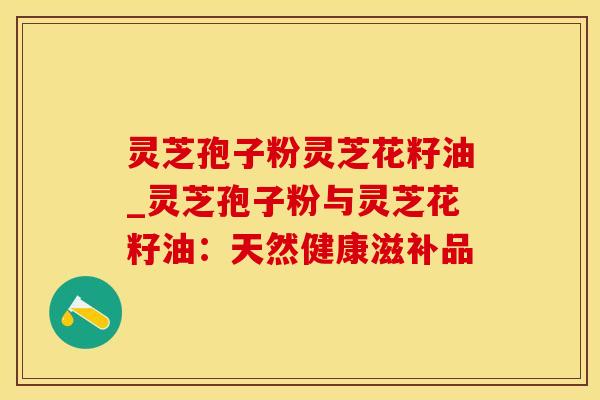 灵芝孢子粉灵芝花籽油_灵芝孢子粉与灵芝花籽油：天然健康滋补品