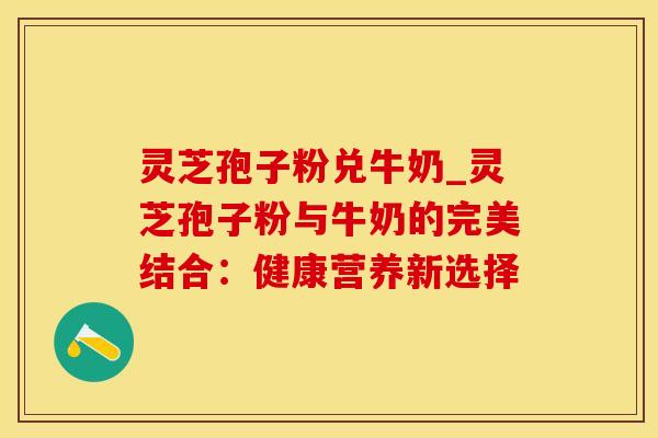 灵芝孢子粉兑牛奶_灵芝孢子粉与牛奶的完美结合：健康营养新选择