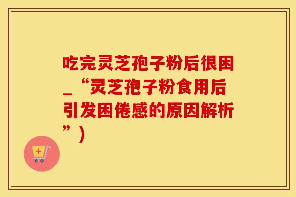 吃完灵芝孢子粉后很困_“灵芝孢子粉食用后引发困倦感的原因解析”) 吃完灵芝孢子粉后很困_“灵芝孢子粉食用后引发困倦感的原因解析”)
