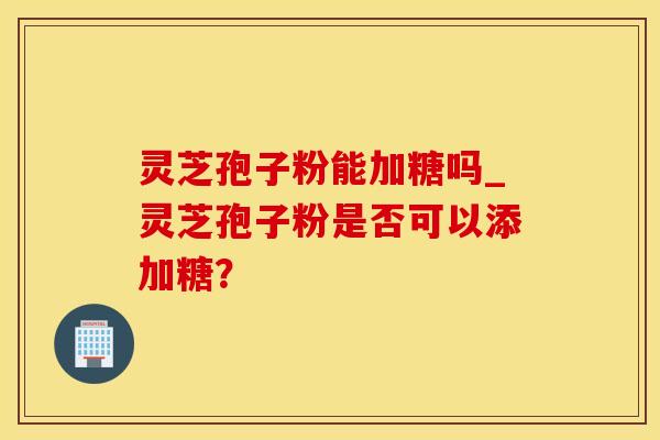 灵芝孢子粉能加糖吗_灵芝孢子粉是否可以添加糖？