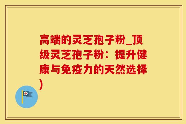 高端的灵芝孢子粉_顶级灵芝孢子粉：提升健康与免疫力的天然选择)