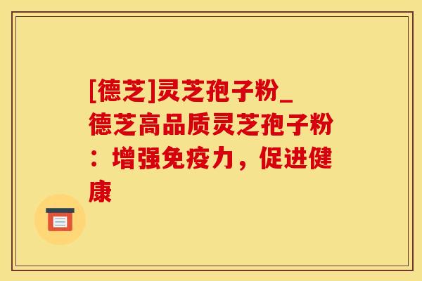 [德芝]灵芝孢子粉_德芝高品质灵芝孢子粉：增强免疫力，促进健康