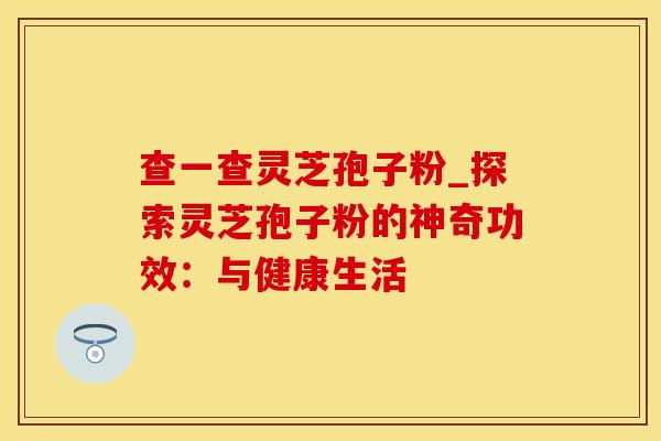 查一查灵芝孢子粉_探索灵芝孢子粉的神奇功效：与健康生活