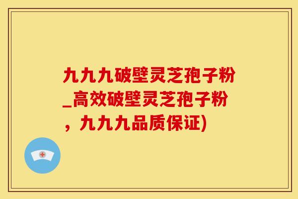 九九九破壁灵芝孢子粉_高效破壁灵芝孢子粉，九九九品质保证)