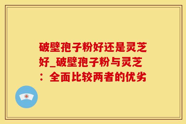 破壁孢子粉好还是灵芝好_破壁孢子粉与灵芝：全面比较两者的优劣