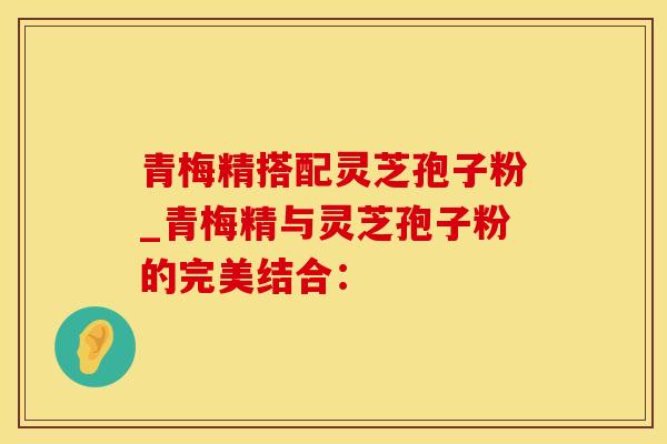 青梅精搭配灵芝孢子粉_青梅精与灵芝孢子粉的完美结合：