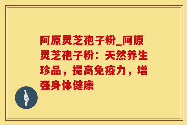 阿原灵芝孢子粉_阿原灵芝孢子粉：天然养生珍品，提高免疫力，增强身体健康