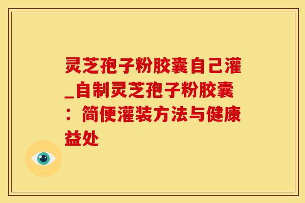 灵芝孢子粉胶囊自己灌_自制灵芝孢子粉胶囊：简便灌装方法与健康益处