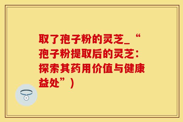 取了孢子粉的灵芝_“孢子粉提取后的灵芝：探索其药用价值与健康益处”)