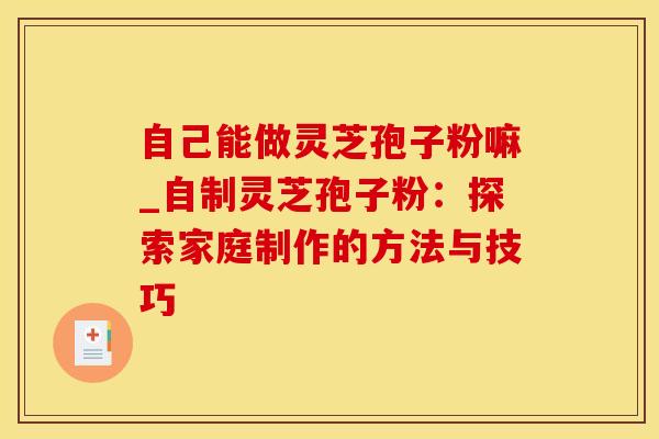 自己能做灵芝孢子粉嘛_自制灵芝孢子粉：探索家庭制作的方法与技巧
