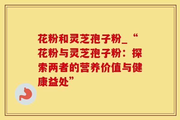 花粉和灵芝孢子粉_“花粉与灵芝孢子粉：探索两者的营养价值与健康益处”