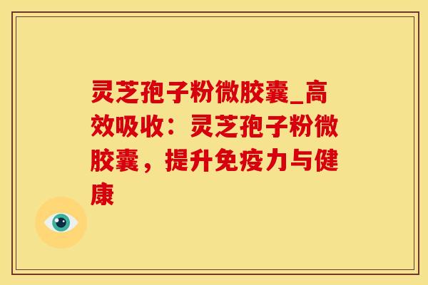 灵芝孢子粉微胶囊_高效吸收：灵芝孢子粉微胶囊，提升免疫力与健康