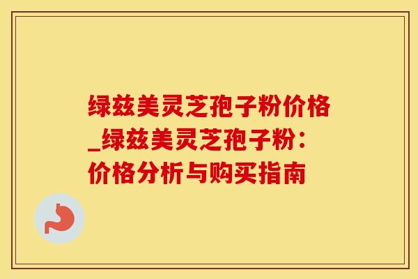 绿兹美灵芝孢子粉价格_绿兹美灵芝孢子粉：价格分析与购买指南