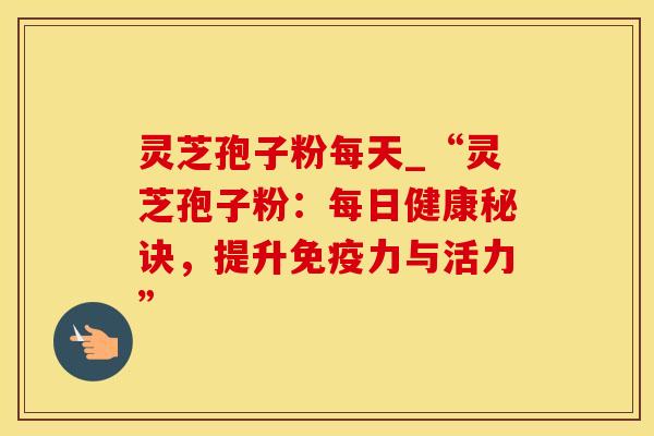 灵芝孢子粉每天_“灵芝孢子粉：每日健康秘诀，提升免疫力与活力”