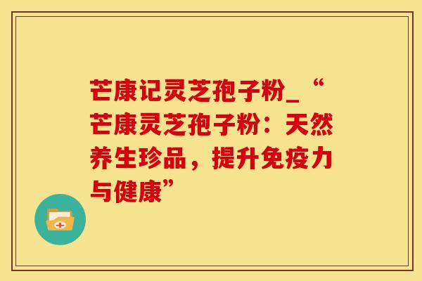 芒康记灵芝孢子粉_“芒康灵芝孢子粉：天然养生珍品，提升免疫力与健康”