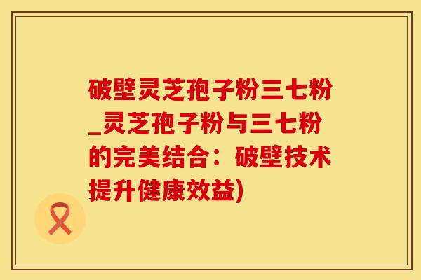 破壁灵芝孢子粉三七粉_灵芝孢子粉与三七粉的完美结合：破壁技术提升健康效益)