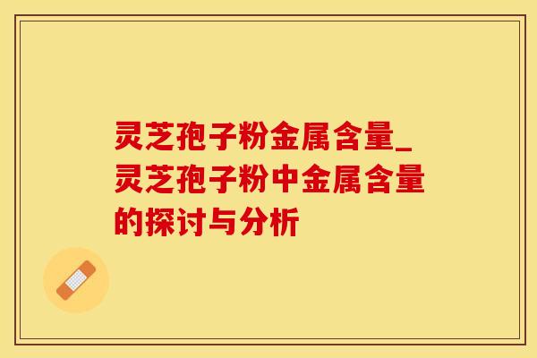 灵芝孢子粉金属含量_灵芝孢子粉中金属含量的探讨与分析 灵芝孢子粉金属含量_灵芝孢子粉中金属含量的探讨与分析