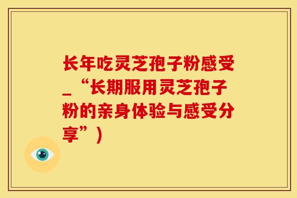 长年吃灵芝孢子粉感受_“长期服用灵芝孢子粉的亲身体验与感受分享”)