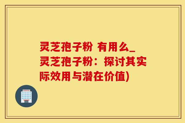 灵芝孢子粉 有用么_灵芝孢子粉：探讨其实际效用与潜在价值)