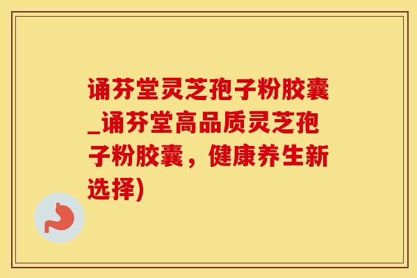 诵芬堂灵芝孢子粉胶囊_诵芬堂高品质灵芝孢子粉胶囊，健康养生新选择)