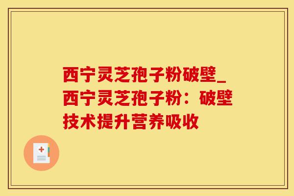 西宁灵芝孢子粉破壁_西宁灵芝孢子粉：破壁技术提升营养吸收