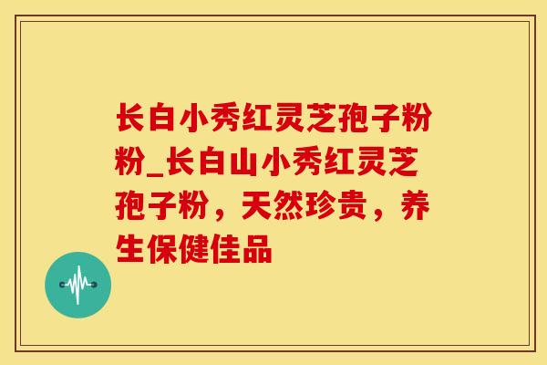 长白小秀红灵芝孢子粉粉_长白山小秀红灵芝孢子粉，天然珍贵，养生保健佳品