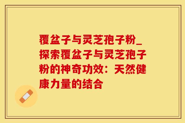 覆盆子与灵芝孢子粉_探索覆盆子与灵芝孢子粉的神奇功效:天然健康力量的结合 覆盆子与灵芝孢子粉_探索覆盆子与灵芝孢子粉的神奇功效:天然健康力量的结合