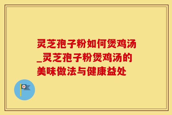 灵芝孢子粉如何煲鸡汤_灵芝孢子粉煲鸡汤的美味做法与健康益处