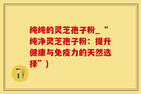纯纯的灵芝孢子粉_“纯净灵芝孢子粉：提升健康与免疫力的天然选择”)