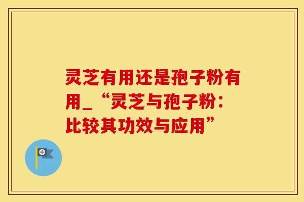 灵芝有用还是孢子粉有用_“灵芝与孢子粉：比较其功效与应用”