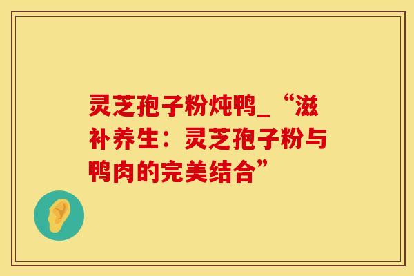 灵芝孢子粉炖鸭_“滋补养生：灵芝孢子粉与鸭肉的完美结合”