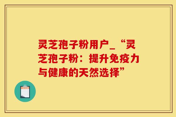 灵芝孢子粉用户_“灵芝孢子粉：提升免疫力与健康的天然选择”