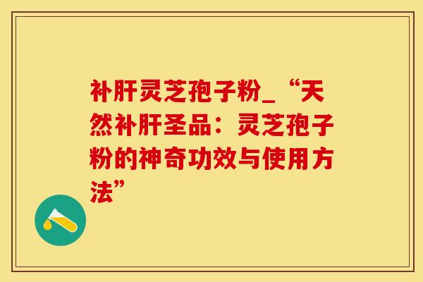 补灵芝孢子粉_“天然补圣品:灵芝孢子粉的神奇功效与使用方法” 补灵芝孢子粉_“天然补圣品:灵芝孢子粉的神奇功效与使用方法”