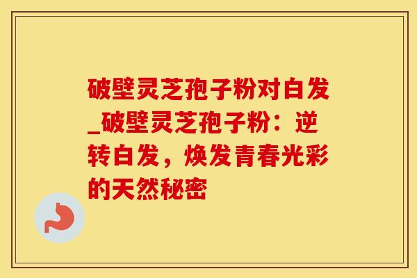 破壁灵芝孢子粉对白发_破壁灵芝孢子粉：逆转白发，焕发青春光彩的天然秘密