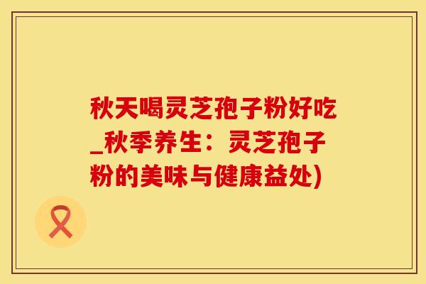秋天喝灵芝孢子粉好吃_秋季养生：灵芝孢子粉的美味与健康益处)