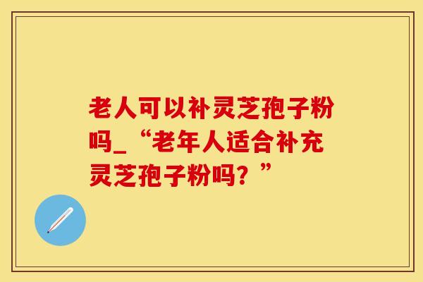 老人可以补灵芝孢子粉吗_“老年人适合补充灵芝孢子粉吗？”