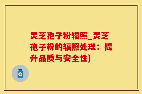 灵芝孢子粉辐照_灵芝孢子粉的辐照处理：提升品质与安全性)