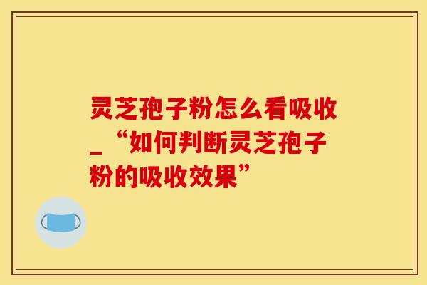 灵芝孢子粉怎么看吸收_“如何判断灵芝孢子粉的吸收效果” 灵芝孢子粉怎么看吸收_“如何判断灵芝孢子粉的吸收效果”