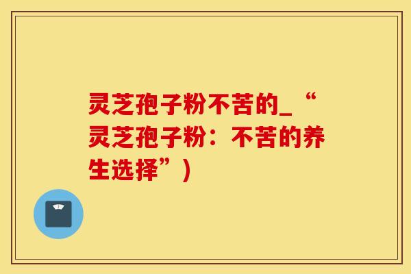 灵芝孢子粉不苦的_“灵芝孢子粉：不苦的养生选择”)