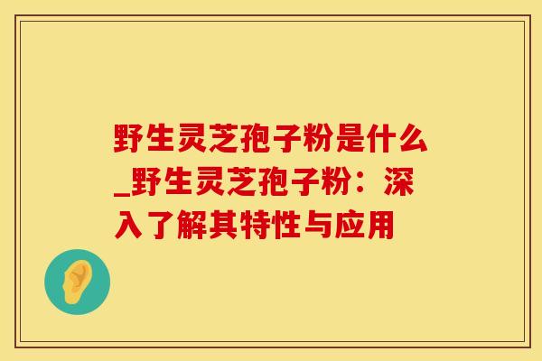野生灵芝孢子粉是什么_野生灵芝孢子粉：深入了解其特性与应用