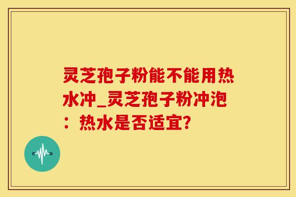 灵芝孢子粉能不能用热水冲_灵芝孢子粉冲泡：热水是否适宜？