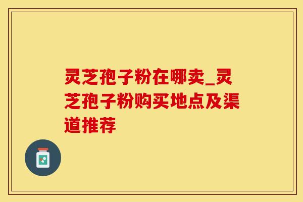 灵芝孢子粉在哪卖_灵芝孢子粉购买地点及渠道推荐